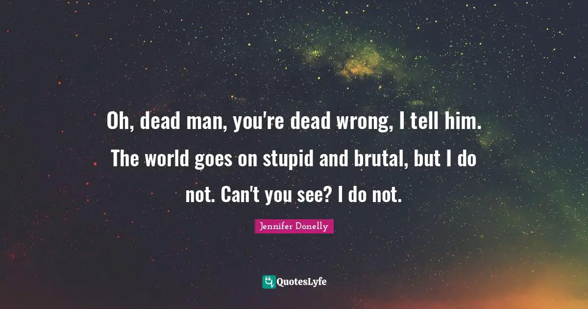 Oh, dead man, you're dead wrong, I tell him. The world goes on stupid and brutal, but I do not. Can't you see? I do not.