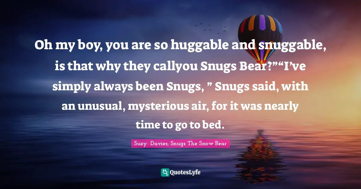 Oh my boy, you are so huggable and snuggable, is that why they callyou Snugs Bear?”“I’ve simply always been Snugs, ” Snugs said, with an unusual, mysterious air, for it was nearly time to go to bed.