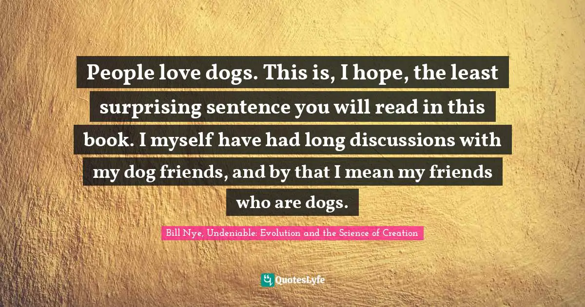 People love dogs. This is, I hope, the least surprising sentence you will read in this book. I myself have had long discussions with my dog friends, and by that I mean my friends who are dogs.
