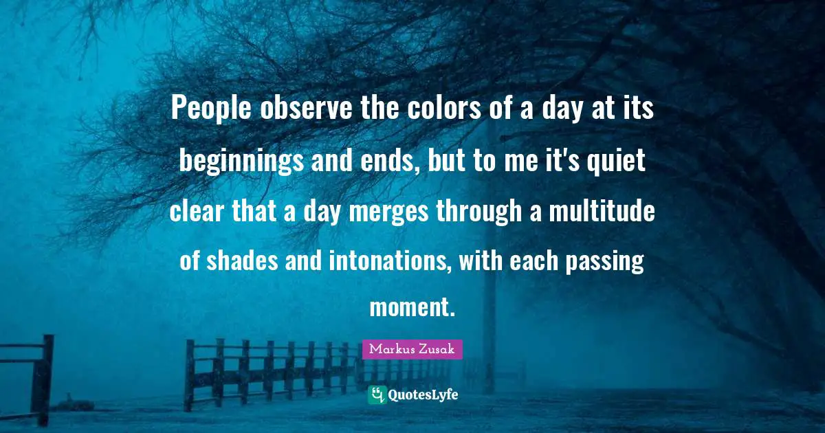 People observe the colors of a day at its beginnings and ends, but to me it's quiet clear that a day merges through a multitude of shades and intonations, with each passing moment.