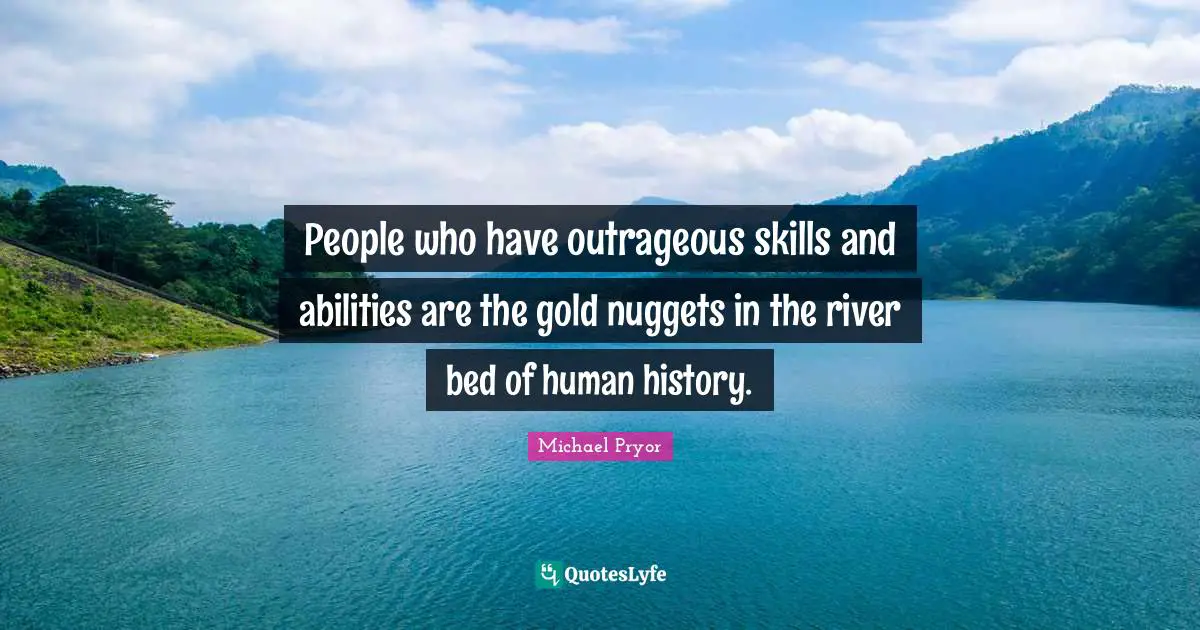 People who have outrageous skills and abilities are the gold nuggets in the river bed of human history.
