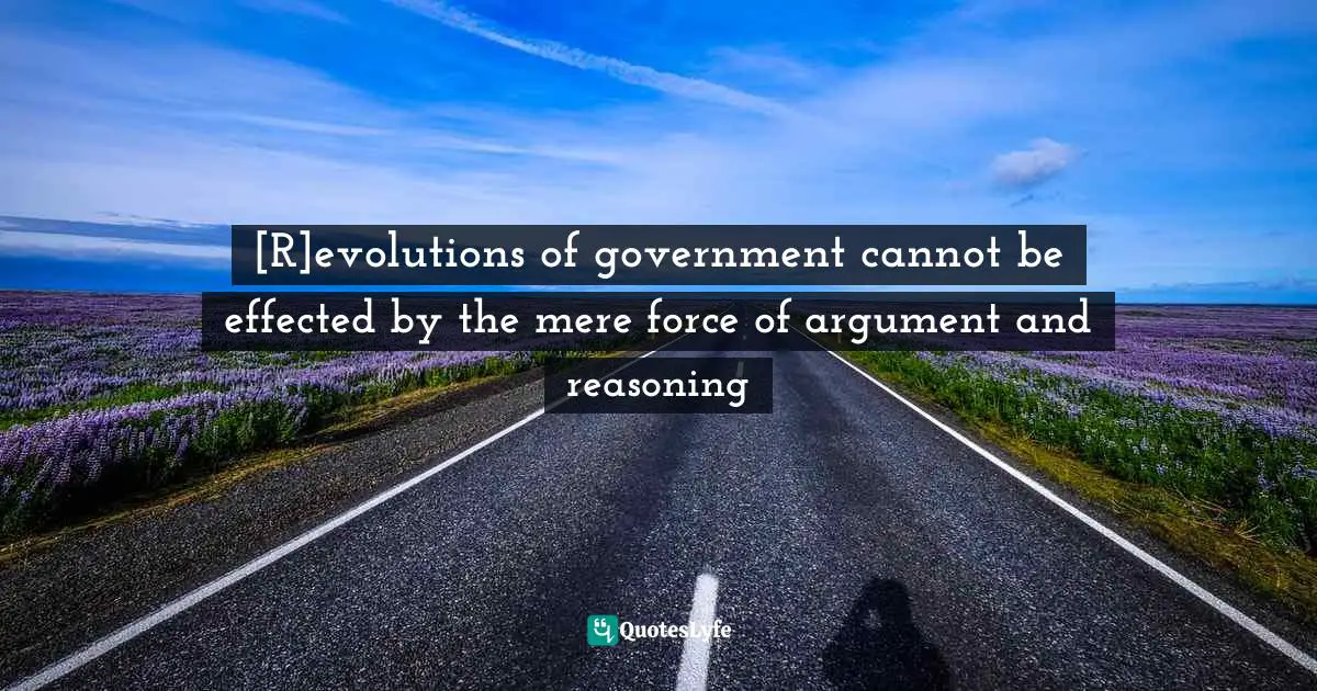 [R]evolutions of government cannot be effected by the mere force of argument and reasoning