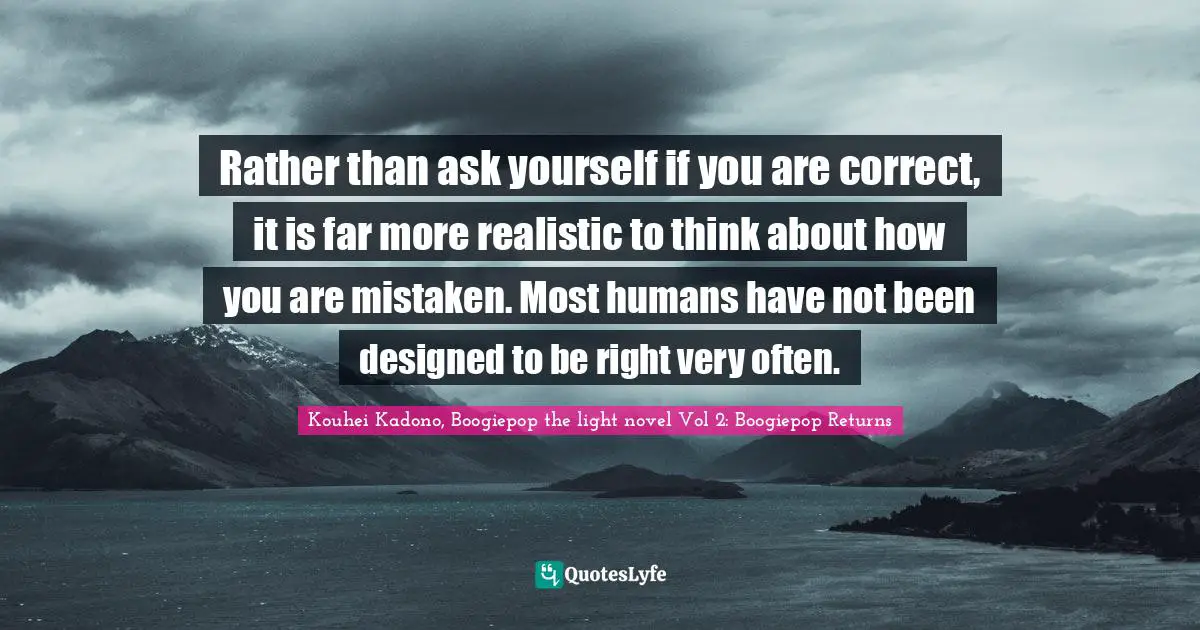 Rather than ask yourself if you are correct, it is far more realistic to think about how you are mistaken. Most humans have not been designed to be right very often.