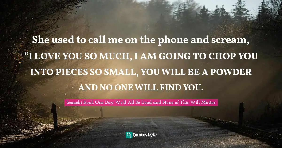 She used to call me on the phone and scream, “I LOVE YOU SO MUCH, I AM GOING TO CHOP YOU INTO PIECES SO SMALL, YOU WILL BE A POWDER AND NO ONE WILL FIND YOU.