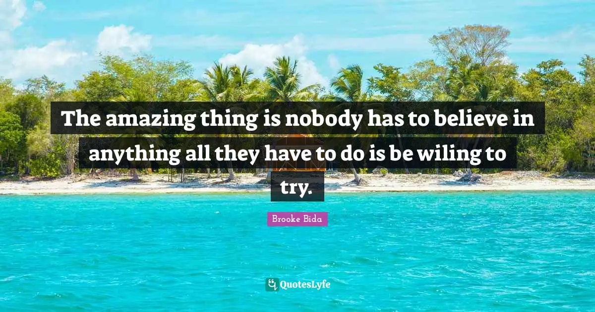 The amazing thing is nobody has to believe in anything all they have to do is be wiling to try.