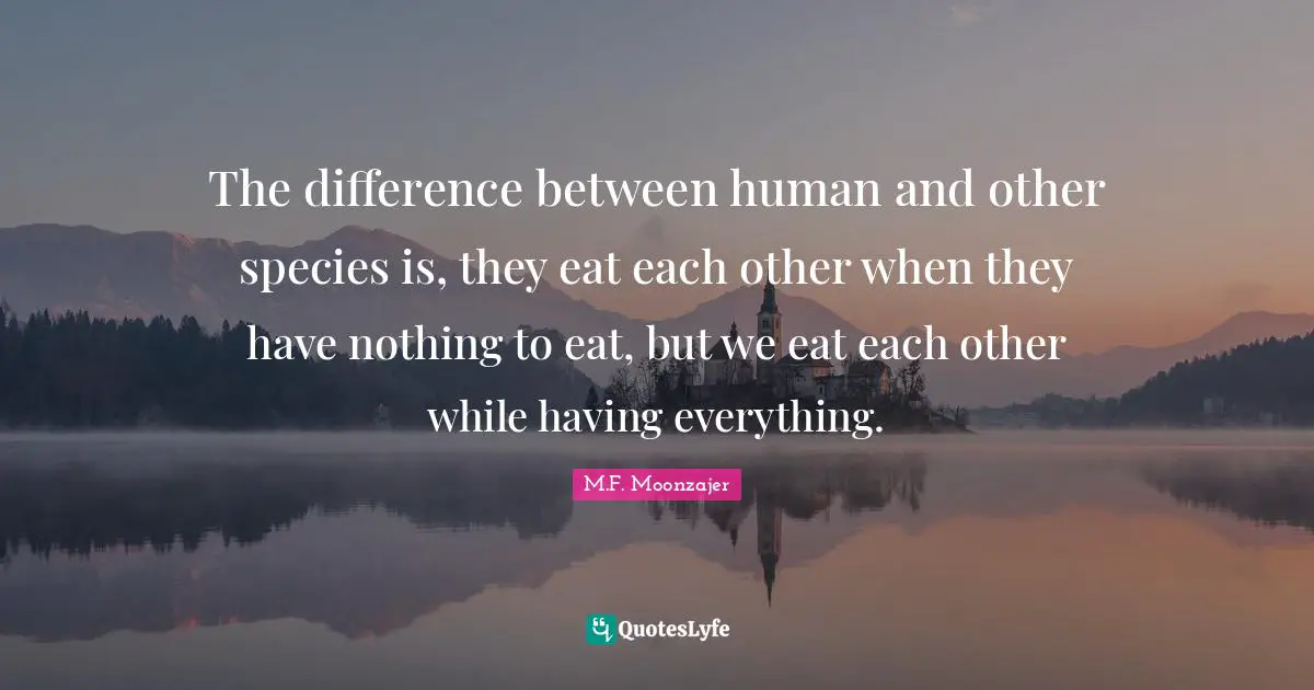 The difference between human and other species is, they eat each other when they have nothing to eat, but we eat each other while having everything.