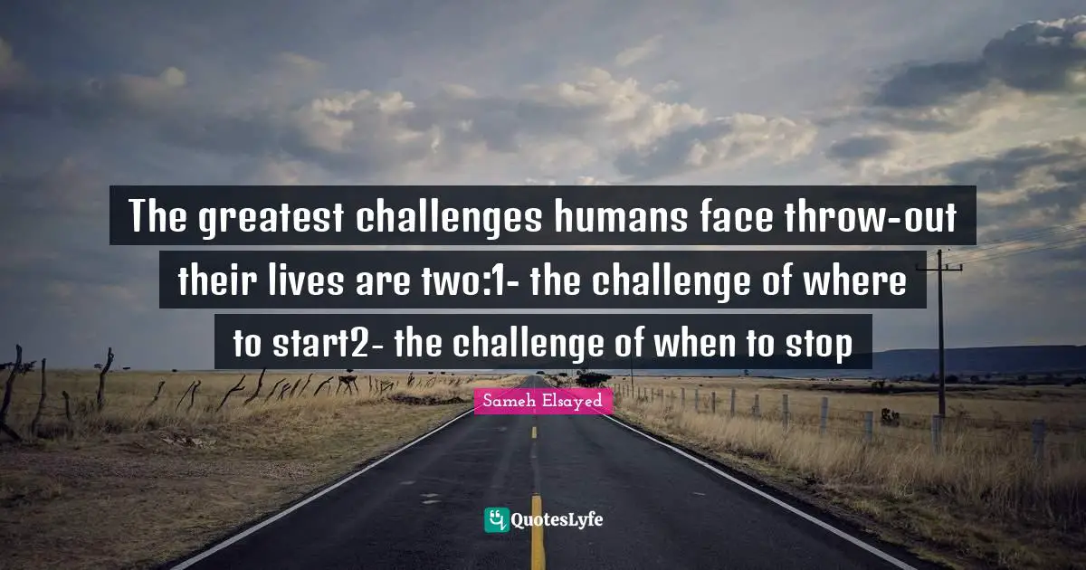 The greatest challenges humans face throw-out their lives are two:1- the challenge of where to start2- the challenge of when to stop