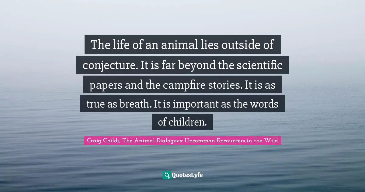 The life of an animal lies outside of conjecture. It is far beyond the scientific papers and the campfire stories. It is as true as breath. It is important as the words of children.