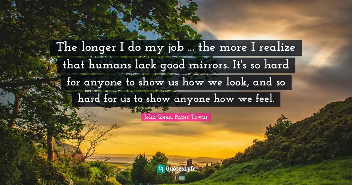 The longer I do my job ... the more I realize that humans lack good mirrors. It's so hard for anyone to show us how we look, and so hard for us to show anyone how we feel.