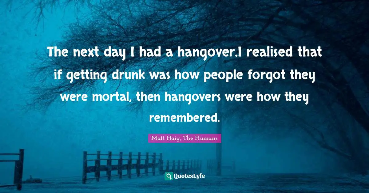 The next day I had a hangover.I realised that if getting drunk was how people forgot they were mortal, then hangovers were how they remembered.