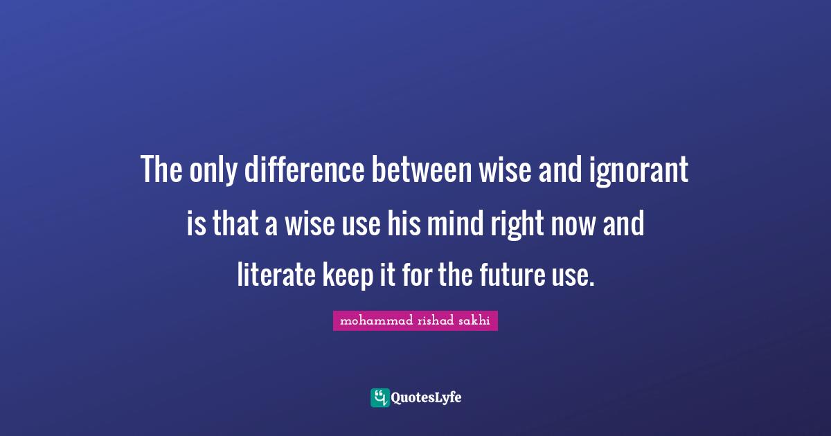 The only difference between wise and ignorant is that a wise use his mind right now and literate keep it for the future use.