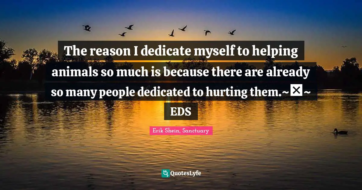 The reason I dedicate myself to helping animals so much is because there are already so many people dedicated to hurting them.~♥~ EDS