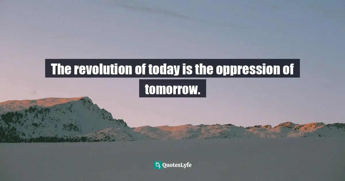 The revolution of today is the oppression of tomorrow.