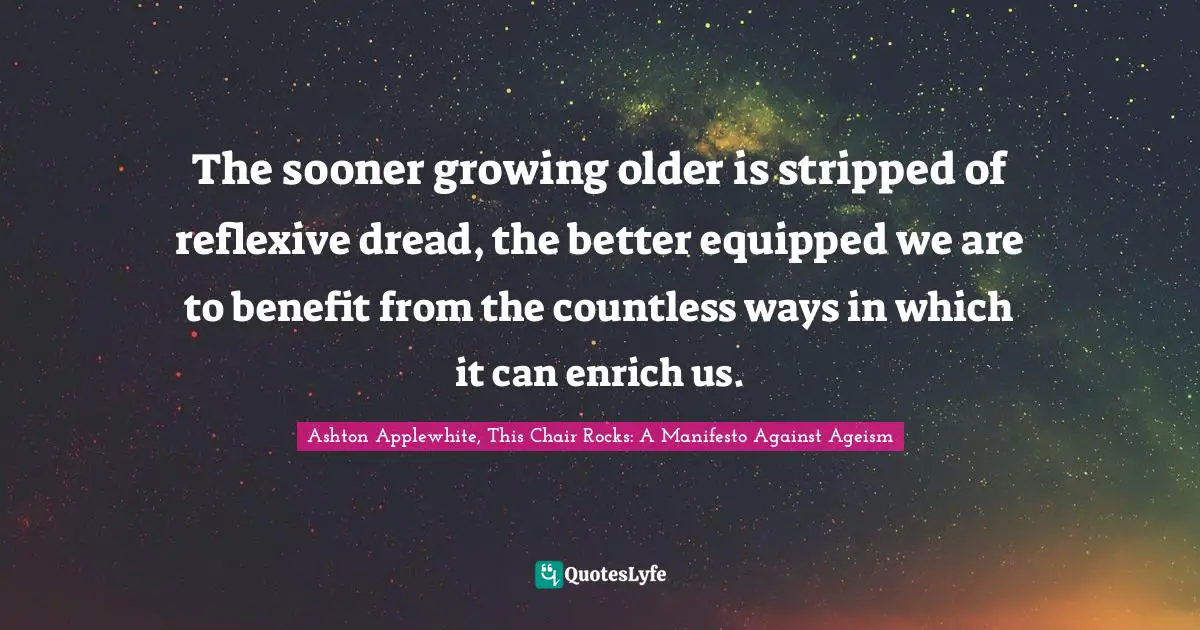 Wisedom Quotes: "The sooner growing older is stripped of reflexive dread, the better equipped we are to benefit from the countless ways in which it can enrich us."