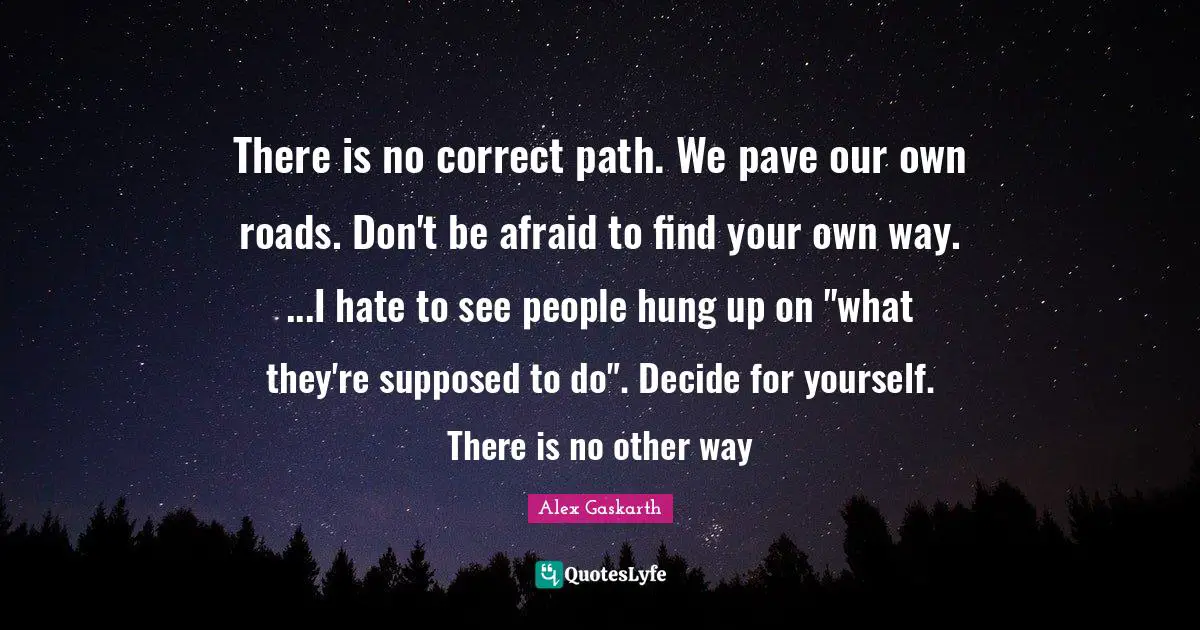 There is no correct path. We pave our own roads. Don't be afraid to find your own way. ...I hate to see people hung up on "what they're supposed to do". Decide for yourself. There is no other way
