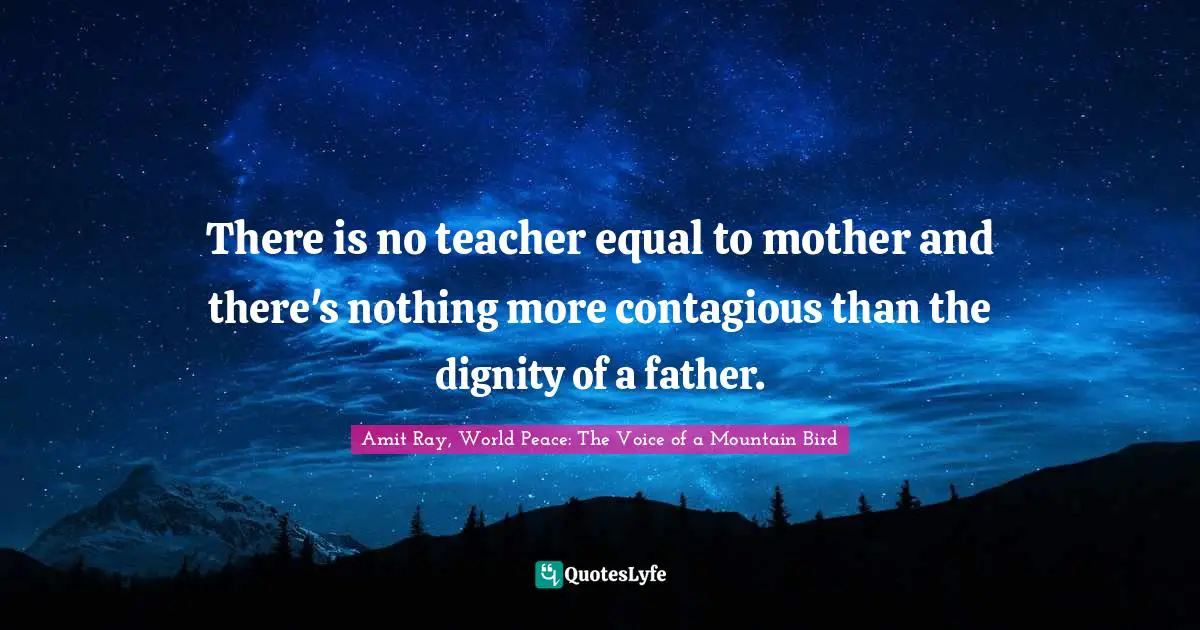 There is no teacher equal to mother and there's nothing more contagious than the dignity of a father.