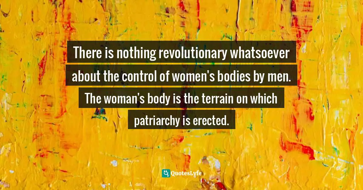 There is nothing revolutionary whatsoever about the control of women's bodies by men. The woman's body is the terrain on which patriarchy is erected.