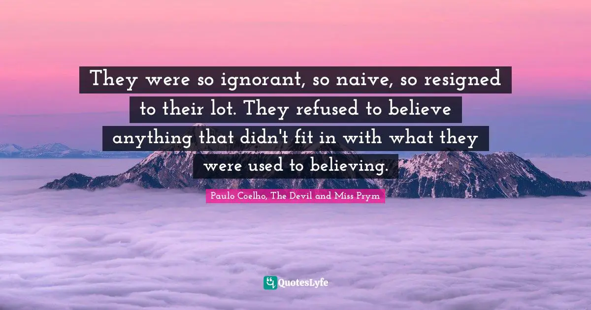 They were so ignorant, so naive, so resigned to their lot. They refused to believe anything that didn't fit in with what they were used to believing.