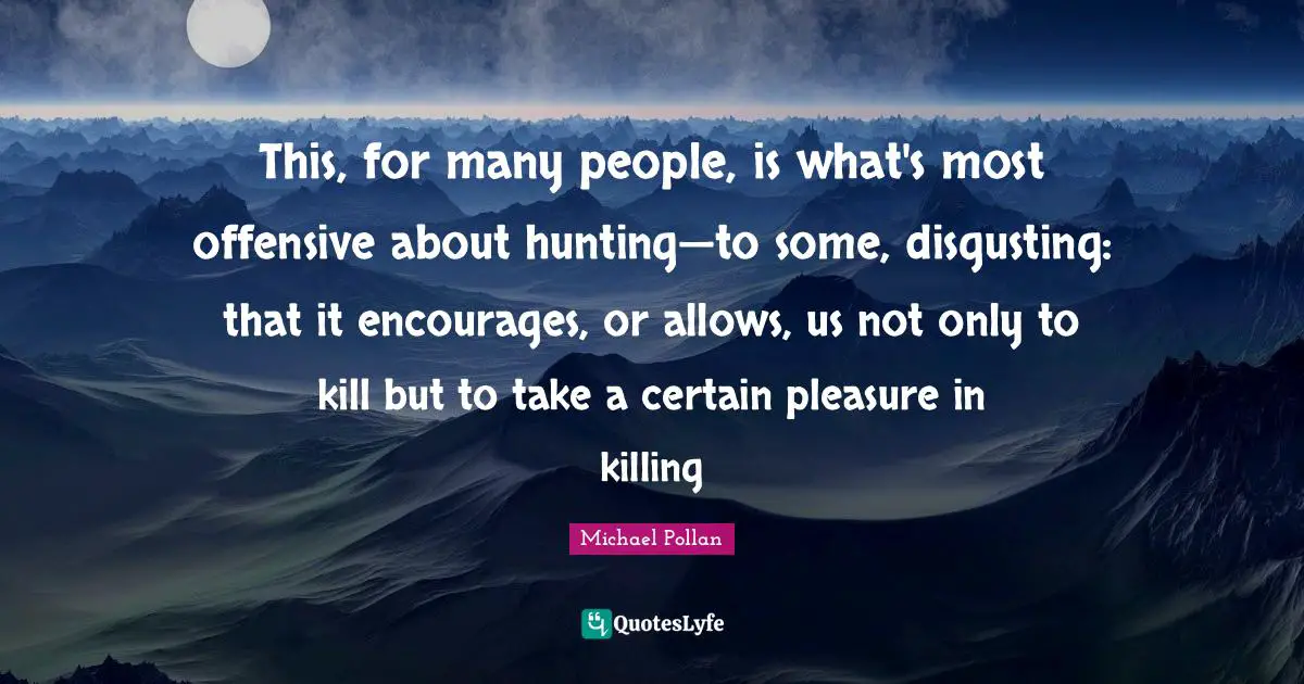This, for many people, is what's most offensive about hunting—to some, disgusting: that it encourages, or allows, us not only to kill but to take a certain pleasure in killing