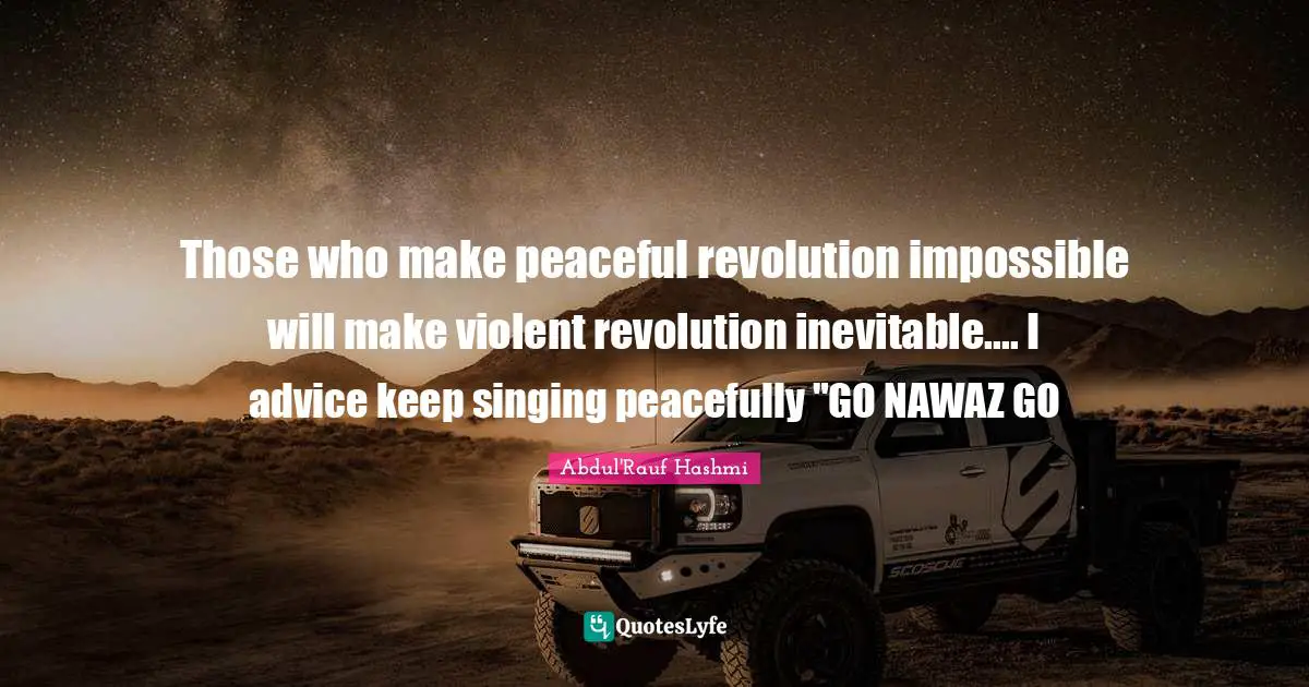 Those who make peaceful revolution impossible will make violent revolution inevitable.... I advice keep singing peacefully "GO NAWAZ GO