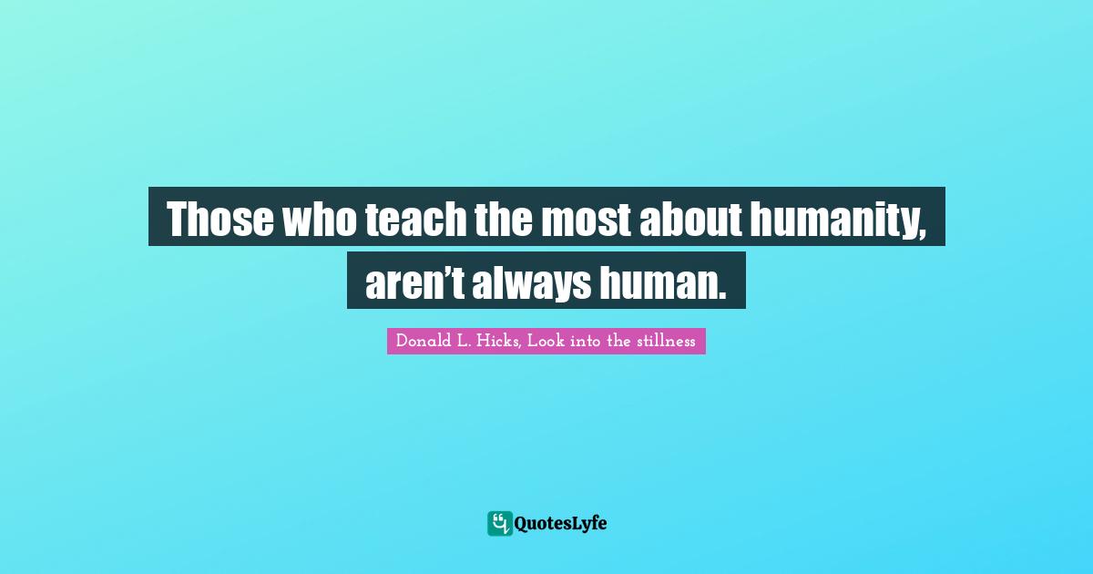 Those who teach the most about humanity, aren’t always human.