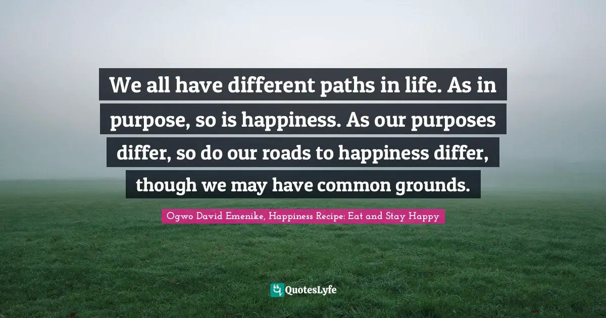 We all have different paths in life. As in purpose, so is happiness. As our purposes differ, so do our roads to happiness differ, though we may have common grounds.