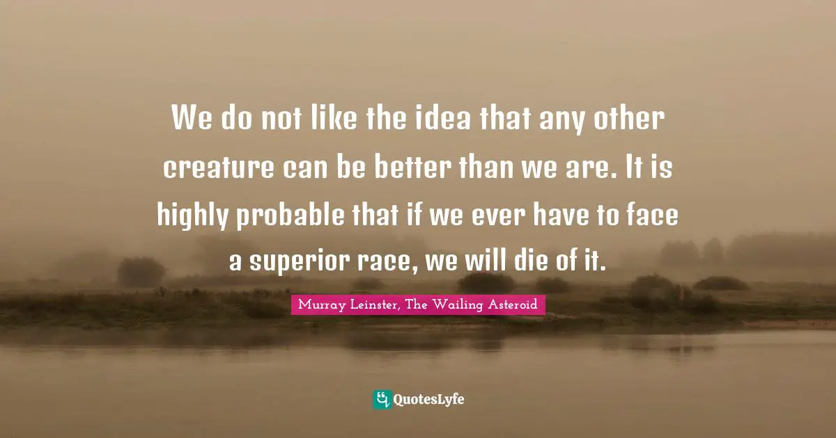 We do not like the idea that any other creature can be better than we are. It is highly probable that if we ever have to face a superior race, we will die of it.