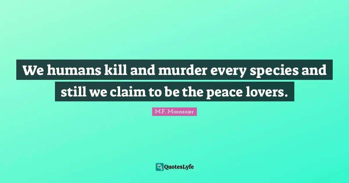 We humans kill and murder every species and still we claim to be the peace lovers.