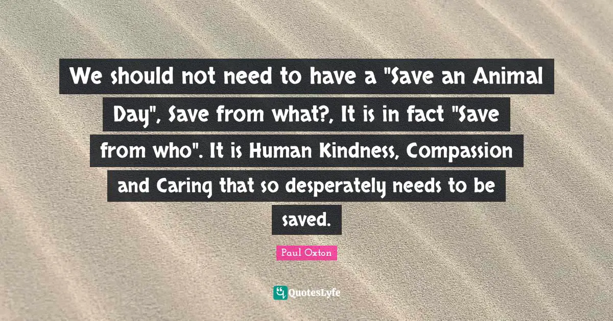 We should not need to have a "Save an Animal Day", Save from what?, It is in fact "Save from who". It is Human Kindness, Compassion and Caring that so desperately needs to be saved.