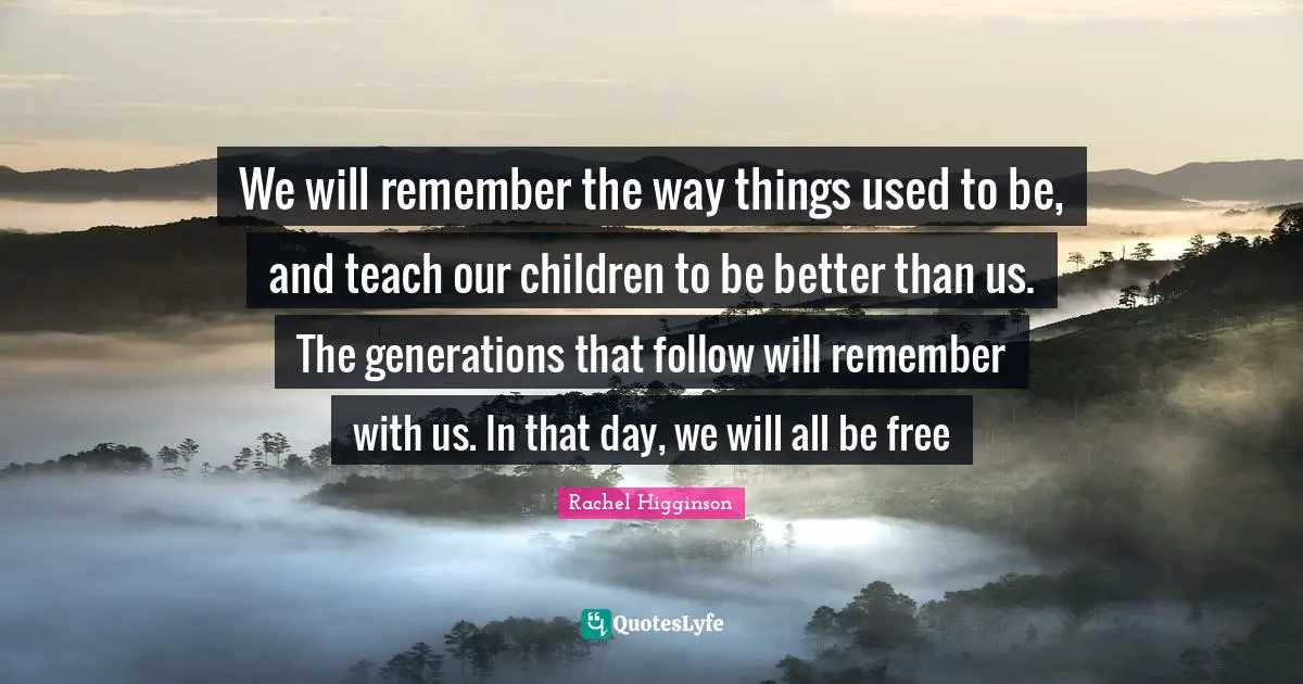 We will remember the way things used to be, and teach our children to be better than us. The generations that follow will remember with us. In that day, we will all be free