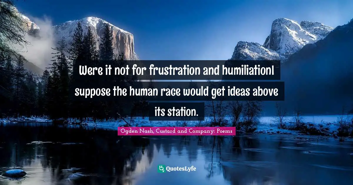 Were it not for frustration and humiliationI suppose the human race would get ideas above its station.