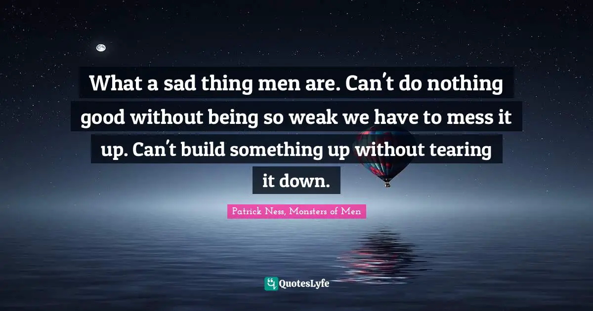 What a sad thing men are. Can't do nothing good without being so weak we have to mess it up. Can't build something up without tearing it down.