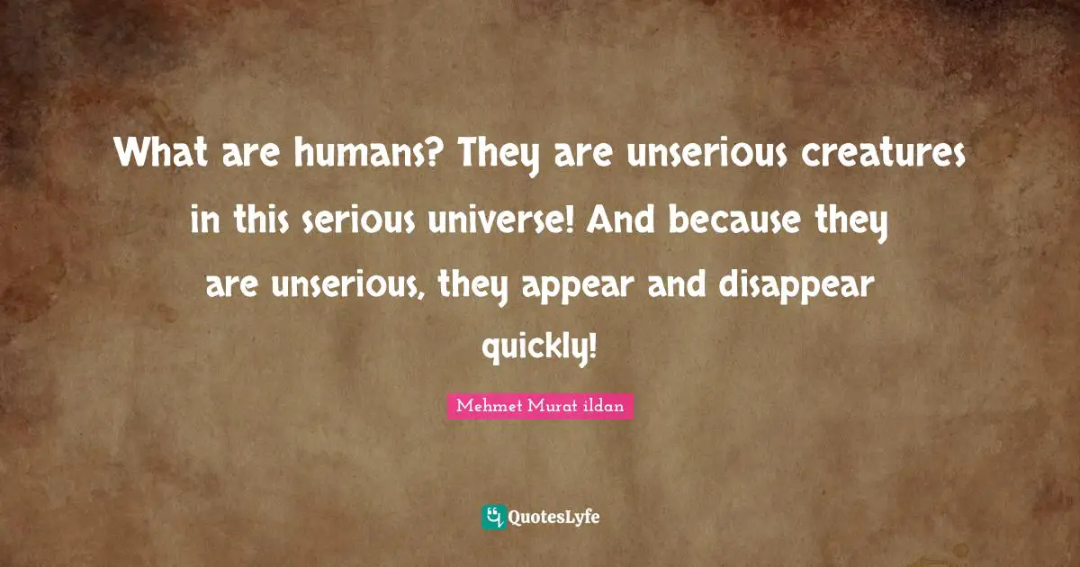 What are humans? They are unserious creatures in this serious universe! And because they are unserious, they appear and disappear quickly!