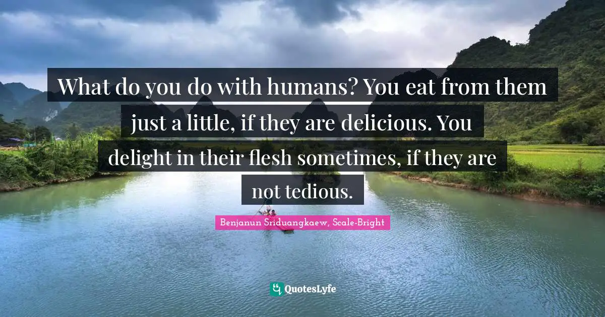 What do you do with humans? You eat from them just a little, if they are delicious. You delight in their flesh sometimes, if they are not tedious.