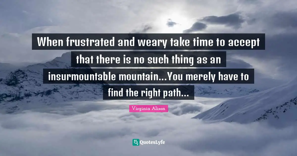 When frustrated and weary take time to accept that there is no such thing as an insurmountable mountain...You merely have to find the right path...