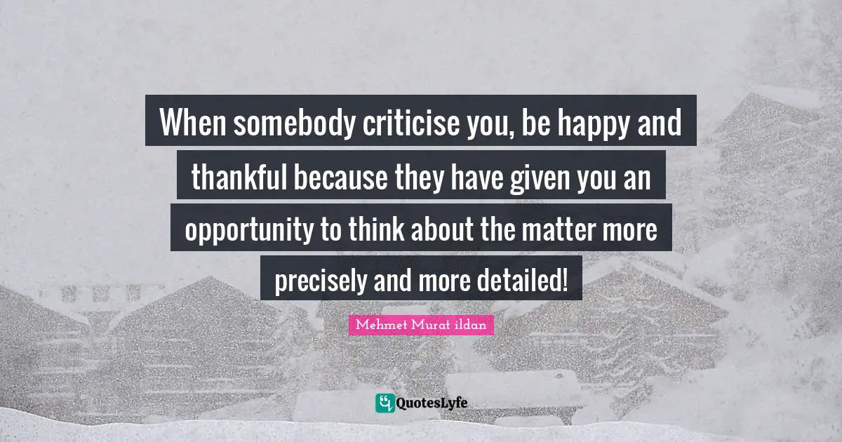 When somebody criticise you, be happy and thankful because they have given you an opportunity to think about the matter more precisely and more detailed!