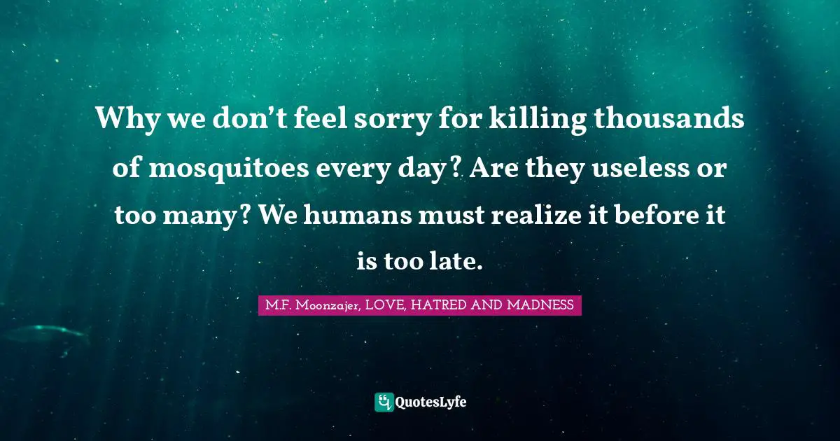 Why we don’t feel sorry for killing thousands of mosquitoes every day? Are they useless or too many? We humans must realize it before it is too late.