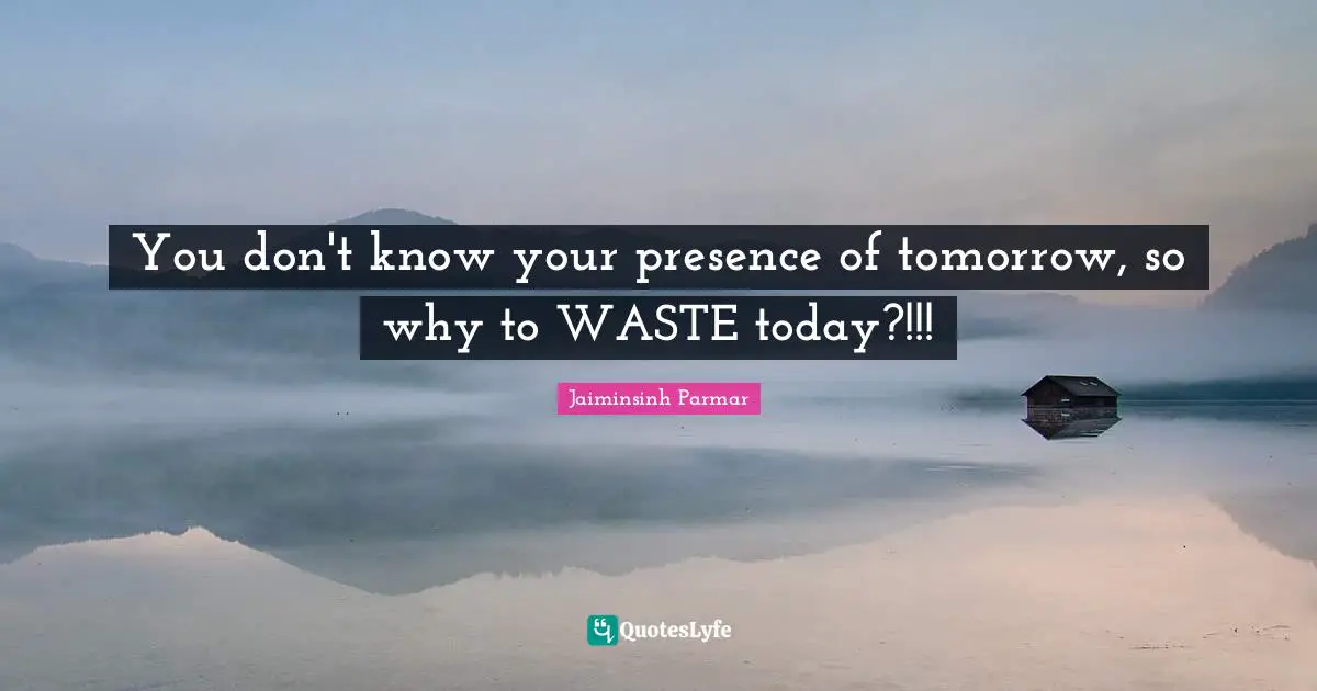 You don't know your presence of tomorrow, so why to WASTE today?!!!