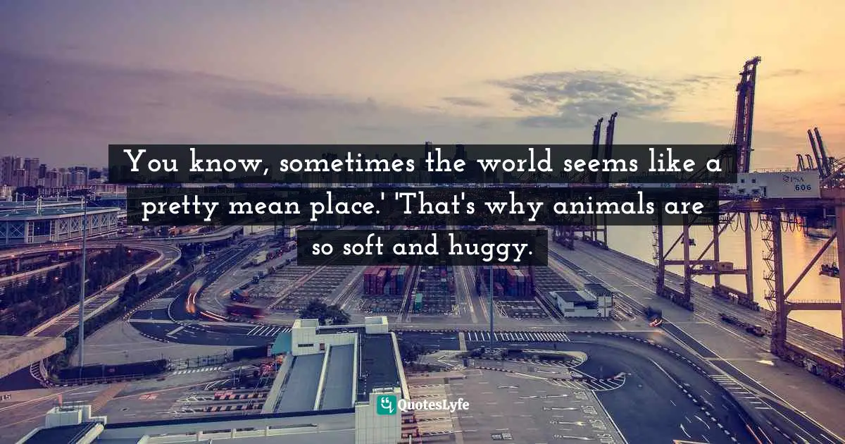 You know, sometimes the world seems like a pretty mean place.' 'That's why animals are so soft and huggy.