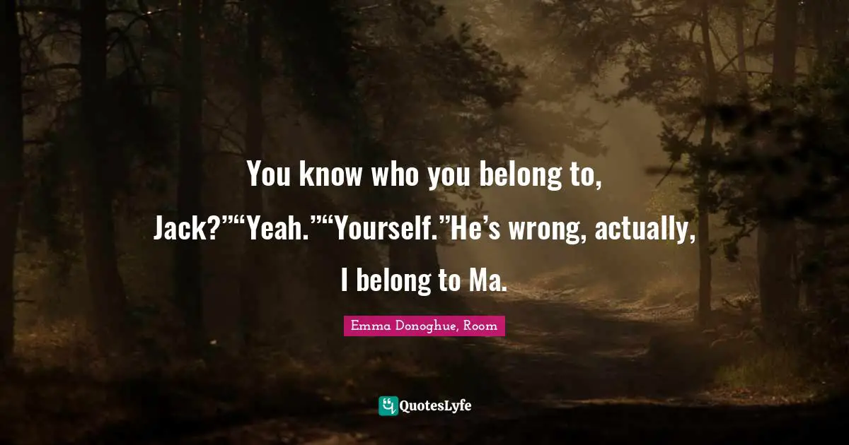 You know who you belong to, Jack?”“Yeah.”“Yourself.”He’s wrong, actually, I belong to Ma.