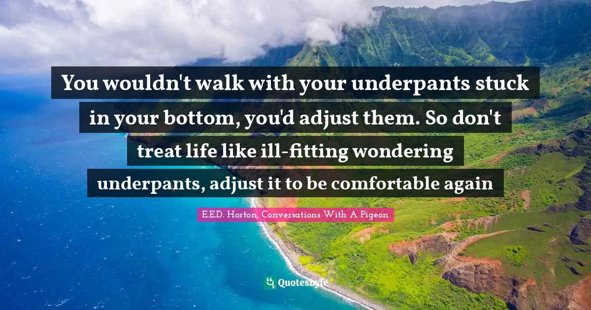 You wouldn't walk with your underpants stuck in your bottom, you'd adjust them. So don't treat life like ill-fitting wondering underpants, adjust it to be comfortable again