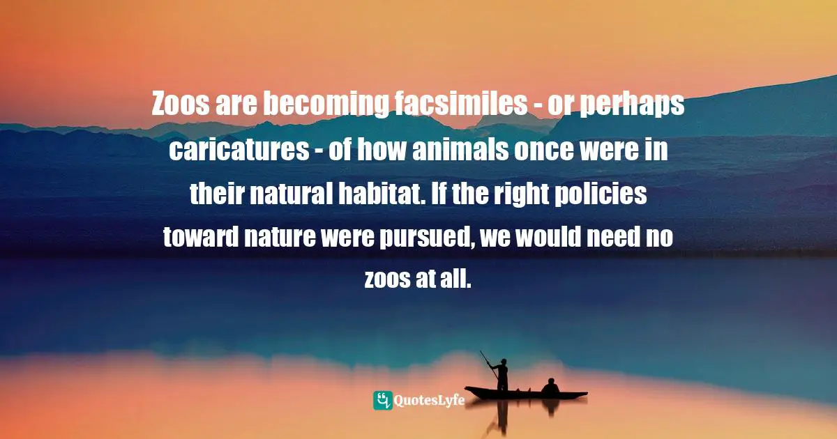 Zoos are becoming facsimiles - or perhaps caricatures - of how animals once were in their natural habitat. If the right policies toward nature were pursued, we would need no zoos at all.