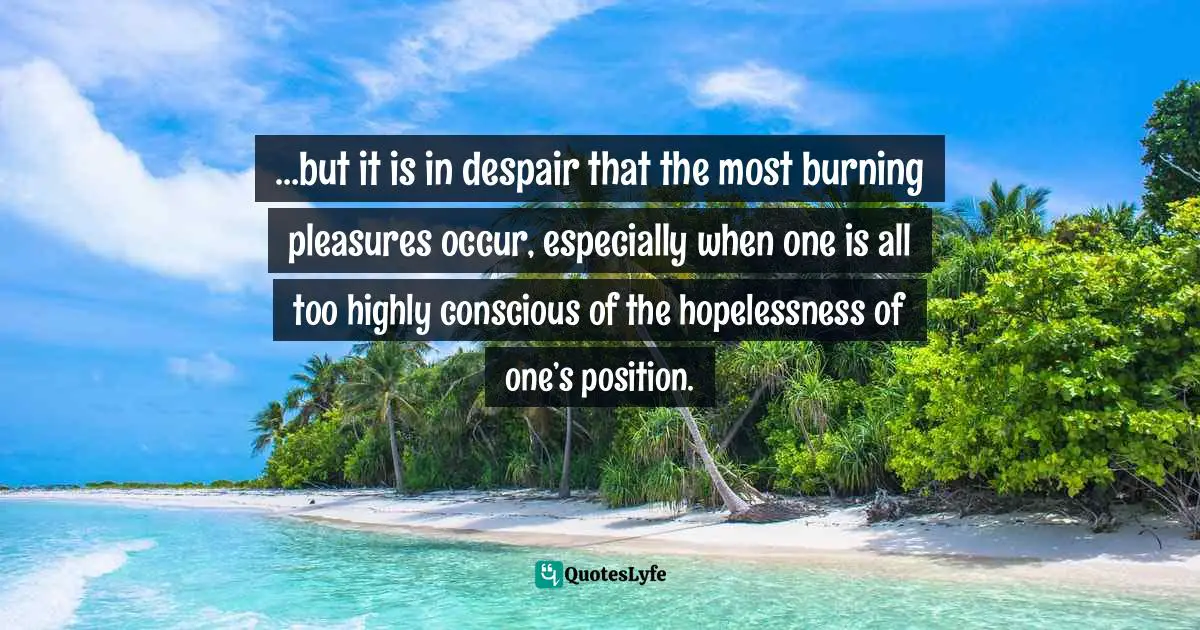 …but it is in despair that the most burning pleasures occur, especially when one is all too highly conscious of the hopelessness of one’s position.
