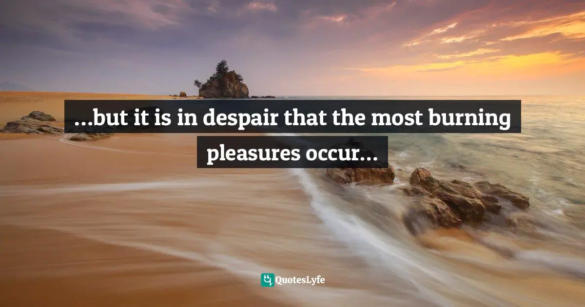 …but it is in despair that the most burning pleasures occur…