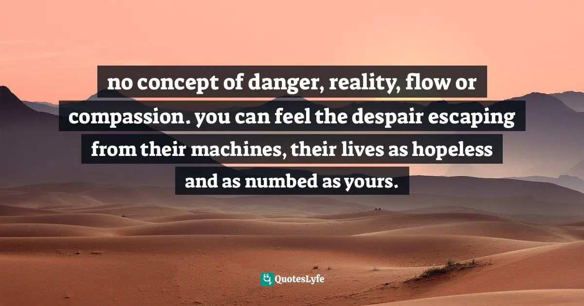 no concept of danger, reality, flow or compassion. you can feel the despair escaping from their machines, their lives as hopeless and as numbed as yours.