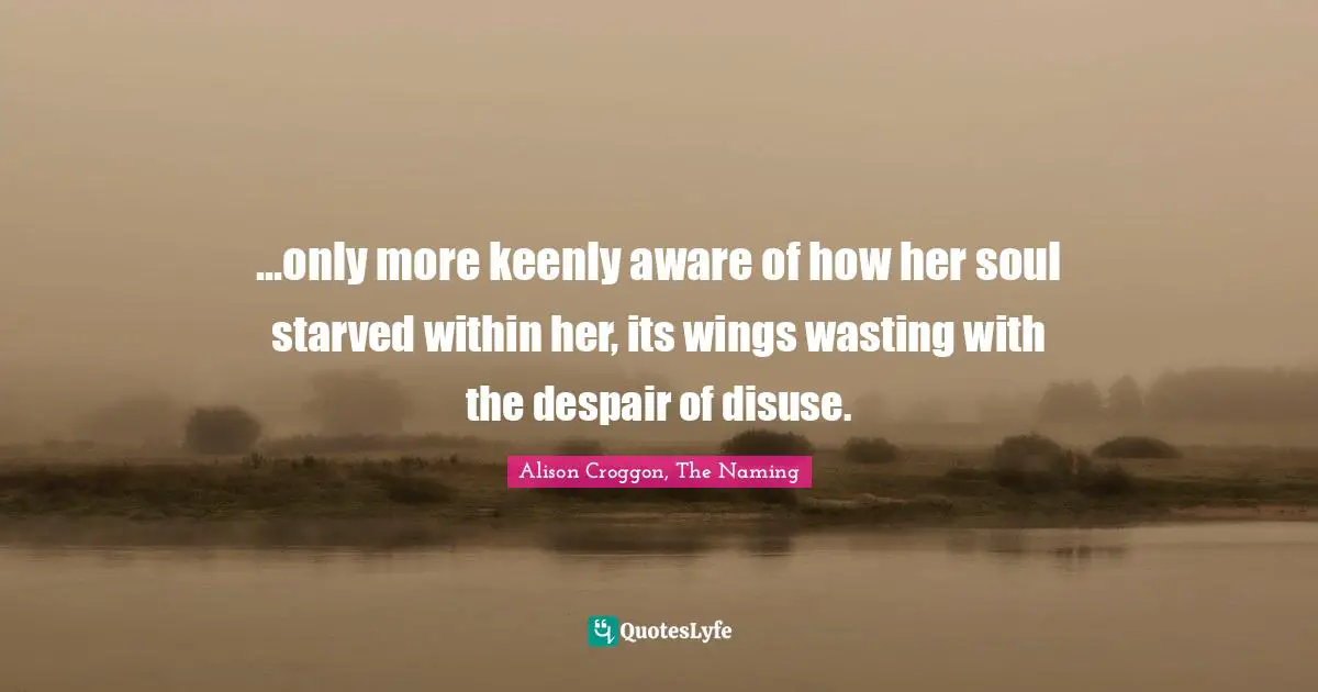 ...only more keenly aware of how her soul starved within her, its wings wasting with the despair of disuse.