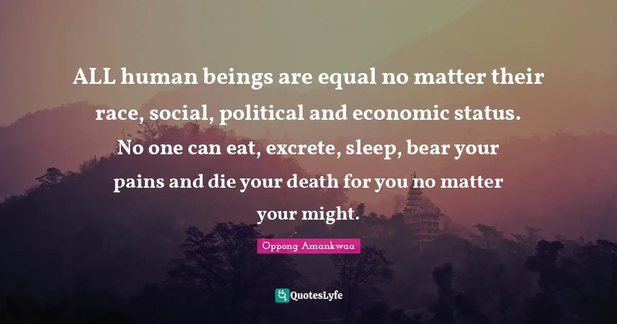 ALL human beings are equal no matter their race, social, political and economic status. No one can eat, excrete, sleep, bear your pains and die your death for you no matter your might.