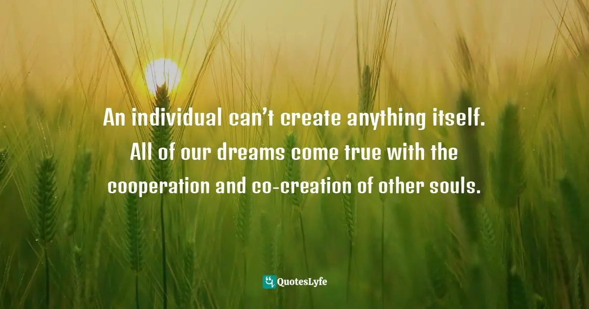 An individual can’t create anything itself. All of our dreams come true with the cooperation and co-creation of other souls.