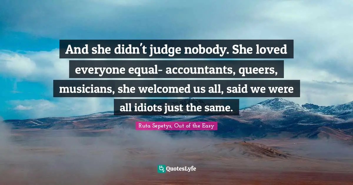 And she didn't judge nobody. She loved everyone equal- accountants, queers, musicians, she welcomed us all, said we were all idiots just the same.