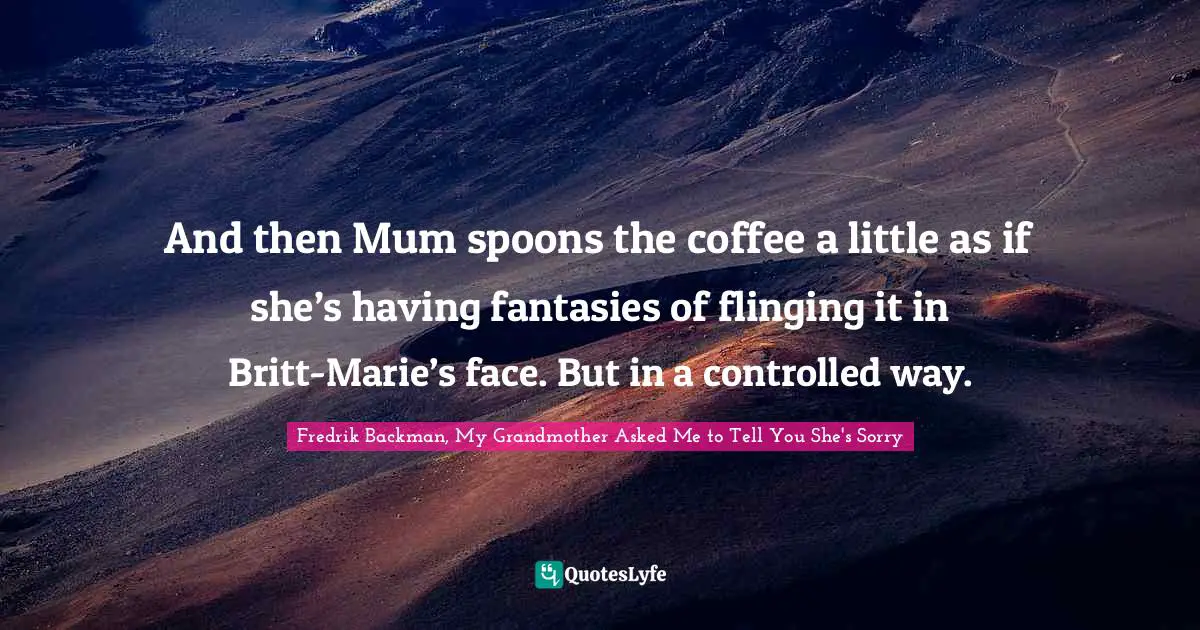 And then Mum spoons the coffee a little as if she’s having fantasies of flinging it in Britt-Marie’s face. But in a controlled way.
